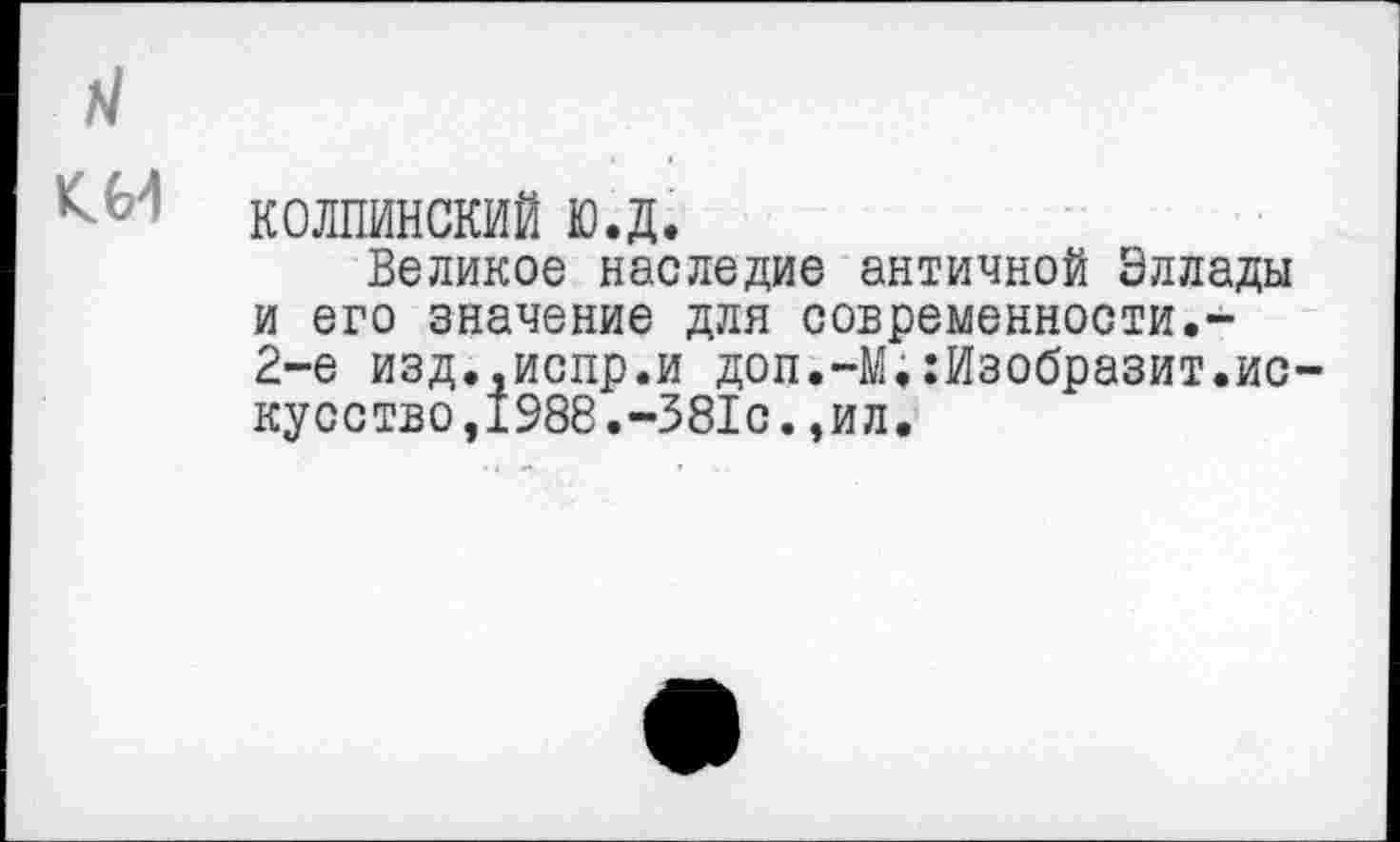 ﻿колпинский ю.д.
Великое наследие античной Эллады и его значение для современности.-2-е изд.,испр.и доп.-М.Изобразит,ис кусство,1988.-381с.,ил.